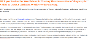 HLT 302 Review the Worldviews in Nursing Theories section of chapter 3 in Called to Care A Christian Worldview for Nursing