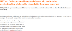 HLT 307 Define personal image and discuss why maintaining professionalism while on the job and after hours are important