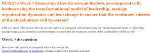 NUR 570 Week 7 discussion How do servant leaders, as compared with leaders using the transformational model of leadership,