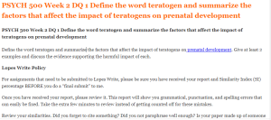 PSYCH 500 Week 2 DQ 1 Define the word teratogen and summarize the factors that affect the impact of teratogens on prenatal development